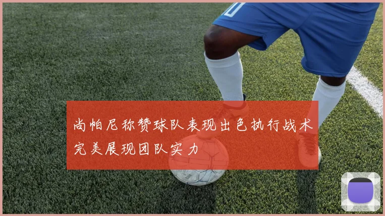 尚帕尼称赞球队表现出色执行战术完美展现团队实力