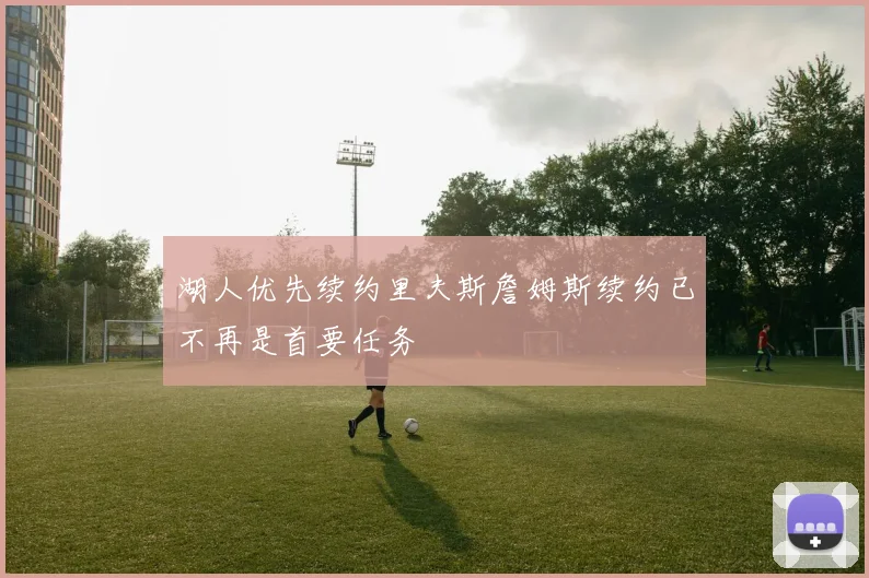 湖人优先续约里夫斯詹姆斯续约已不再是首要任务