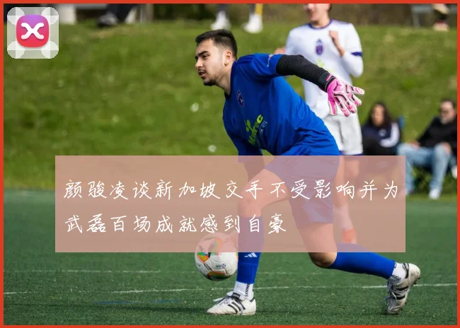 颜骏凌谈新加坡交手不受影响并为武磊百场成就感到自豪