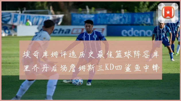 埃奇库姆评选历史最佳篮球阵容库里乔丹后场詹姆斯三KD四鲨鱼中锋