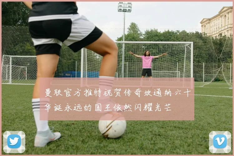 曼联官方推特祝贺传奇坎通纳六十华诞永远的国王依然闪耀光芒