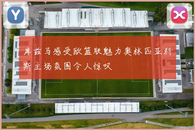 库兹马感受欧篮联魅力奥林匹亚科斯主场氛围令人惊叹