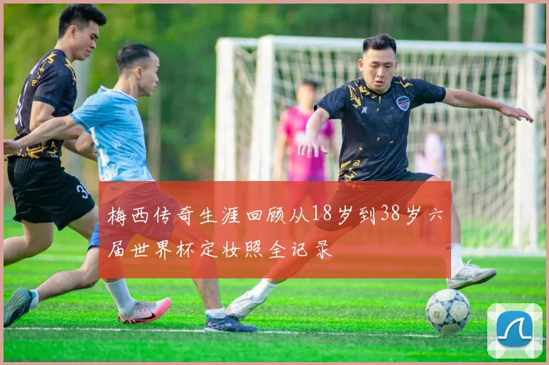 梅西传奇生涯回顾从18岁到38岁六届世界杯定妆照全记录