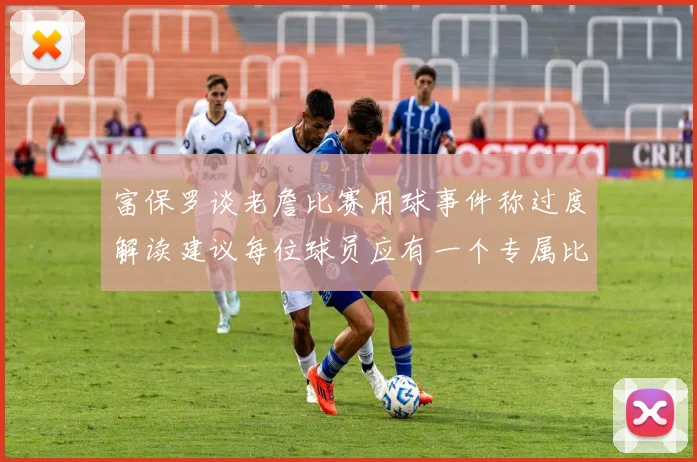 富保罗谈老詹比赛用球事件称过度解读建议每位球员应有一个专属比赛用球