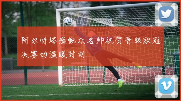 阿尔特塔感慨众名帅祝贺晋级欧冠决赛的温暖时刻