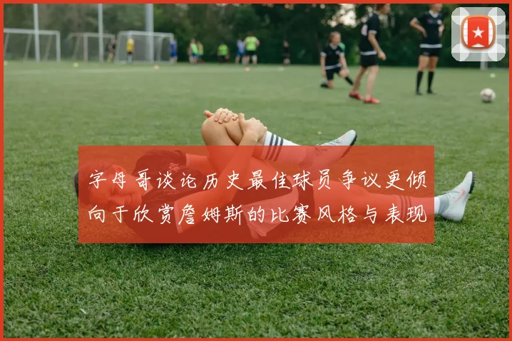 字母哥谈论历史最佳球员争议更倾向于欣赏詹姆斯的比赛风格与表现