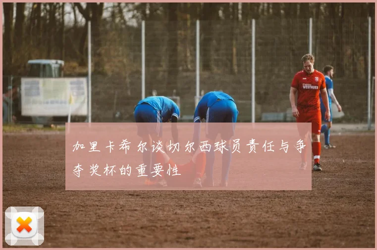 加里卡希尔谈切尔西球员责任与争夺奖杯的重要性