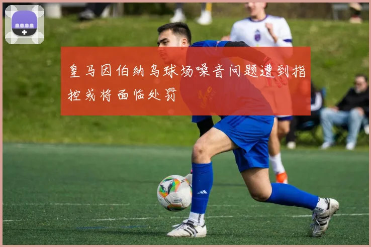 皇马因伯纳乌球场噪音问题遭到指控或将面临处罚