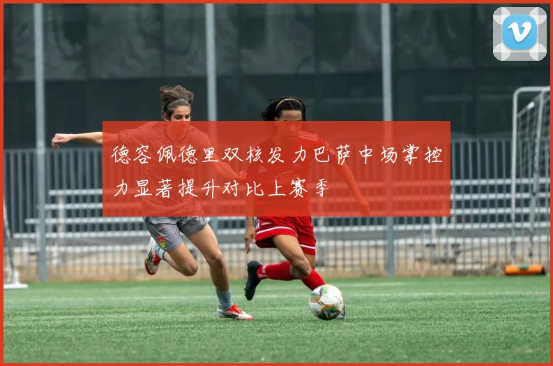 德容佩德里双核发力巴萨中场掌控力显著提升对比上赛季